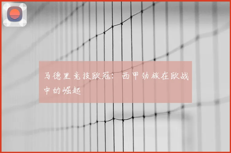 马德里竞技欧冠：西甲劲旅在欧战中的崛起